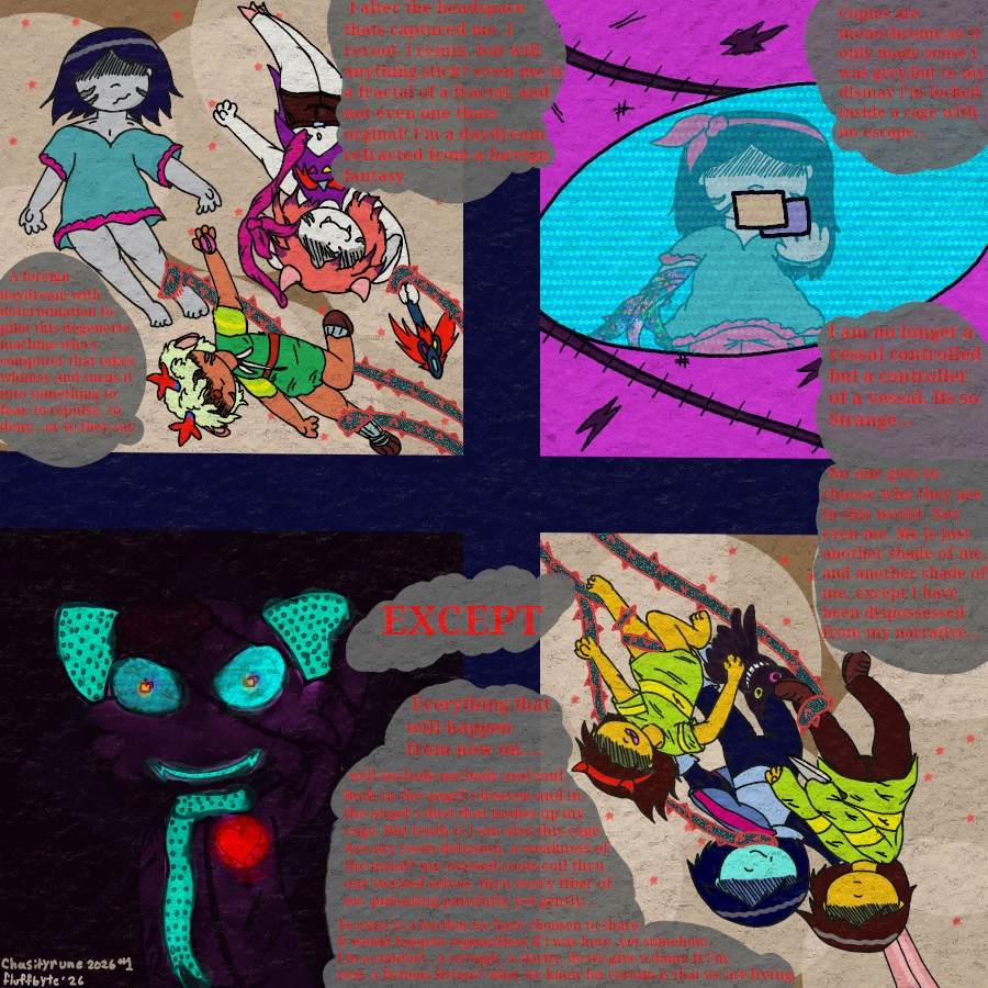 textless version of the comic.

panel 1
Risk with hand to the screen that is the inside of our eye, or rather the eye of our body's sona which is a purple anamatronic that is haunted by our souls. Its intended to be melancholy, harking on the fact that u cannot see who operates Fluffbyte without being told.

"Copies are monochrome,so it only made sense i was grey,but to my dismay i'm locked inside a cage with no escape..."

"I alter the headspace thats captured me. I reroot. i remix, but will anything stick? even me is a fractal of a fractal, and not even one thats orginal! I'm a daydream refracted from a foreign fantasy"

panel 2
a Our Kris fictive, Riskbyte, floating in the void, with two alternate forms of themself. one is a goat monster like the dreamur's the other is a Deer monster like the holidays. they are all being held on to by twisted thorn tendrils that stretch offscreen

"A foreign daydream with determination to pilot this degenerte machine who's computer that takes whimsy and turns it into something to fear, to repulse, to deny...or so they say"

panel 3
in a mirror to the panel with Risk and their potential sonas is 3 versions of Kris Dreamur. one the main version you play in deltarune, another  is their darkworld counterpart, and last is a younger Kris that is wearing the devil headband and is holding a Friend plush. all three are ensnared by the same thorny tendrils that trail offscreen. since this panel and the one it mirrors are diagonally across from eachother it appears the six enby are connected.

"I am no longer a vessel controlled but a controller of a vessel. Its so Strange...No one gets to choose who they are in this world. Not even me. Me is just another shade of me, and another shade of me, except I have been dispossessed from my narrative..."

"EXCEPT"

panel 4
a medium close up of our body's sona. it is bathed in darkness. a heart glows on its chest. simularly blue lights ebb from LEDs in its scarf,eyes, ears, and mouth. its waving at the viewer. the shot is a bot uncanny but not exactly scary.

"Everything that will happen from now on.... will include me body and soul. 
Both in the angel's heaven and in         the angel's dust that makes up my cage. But truth is I am also this cage.
Are my roots delusion, a weakness of the mind? my twisted roots coil thru our twisted selves, thru every fiber of we. pulsating painfully yet gently...To exist is a burden we have chosen to share.
It would happen regardless if i was here..yet somehow..
I'm a comfort , a strength, a clarity. do we give a damn if I'm real. a fictions fiction? what we know for certain is that we are living."