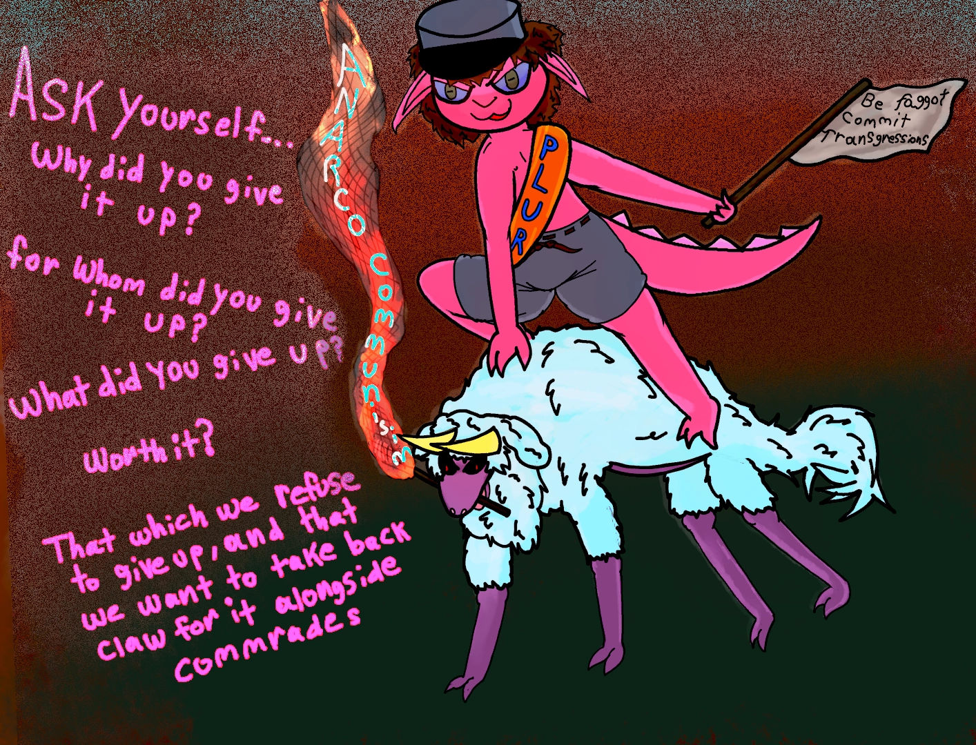 a pink goblin with grey shorts and a grey cap riding atop a fierce looking horned sheep that is almost like a wolf. the goblin is holding a flag that says: be faggot, commit transgressions
the goblin is wearing a gold sash that says PLUR,as in Peace Love Unity Respect.
the sheep is holding a torch. the words "anarcho-communist" can be seen along the flame of the torch

 "Ask yourself... why did you give it up? for whom did you give it up? worth it? that which we refuse to give up,and that we want to take back: claw for it alongside commrade " 

the two seem to be on a hill with flames rising from the somewhere distant behind them.