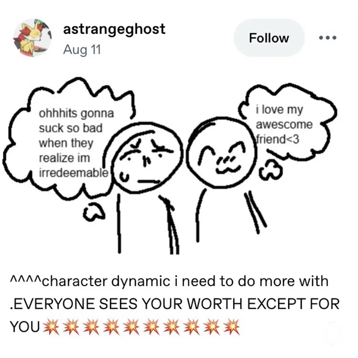 A cartoon featuring two characters; one looks worried, while the other smiles.

@astrangeghost@tumblr.com

😰 “ohhh its gonna be suck so bad when they realize im irredeemable”
☺️ “i love my awesome friend <3”