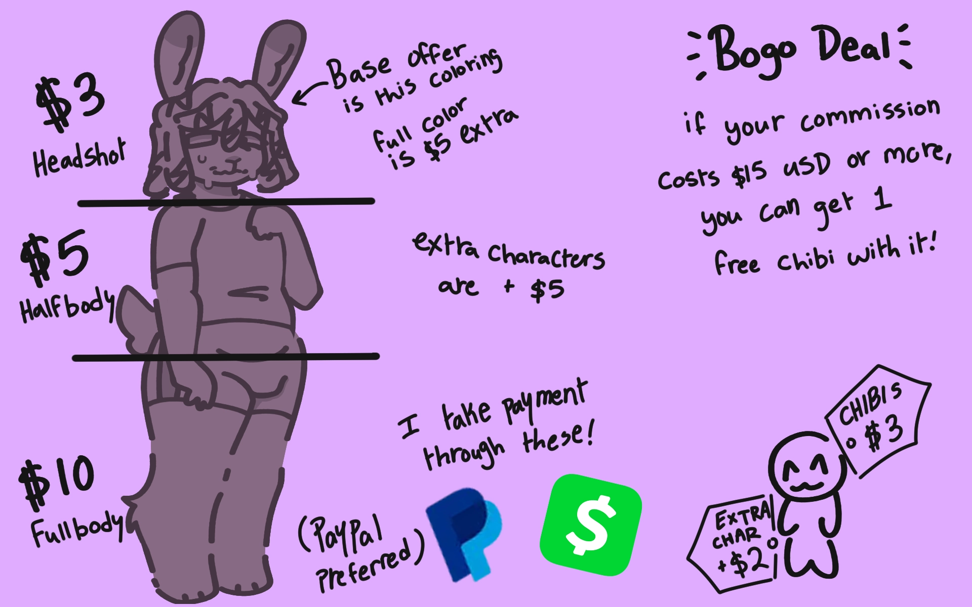 The image shows commission prices, reading: "$3 for headshots, $5 for halfbody, and $10 for fullbody. Base offer is two tones coloring, full color costs $5 extra. Extra characters cost $5 extra. Chibi drawings cost $3 for one, and $2 for any extra

The second half of the image reads: "BOGO Deal, if your commission is $15 usd or more, you can get one free chibi with it!"

Payment is through Paypal or Cashapp. (Paypal preferred.)