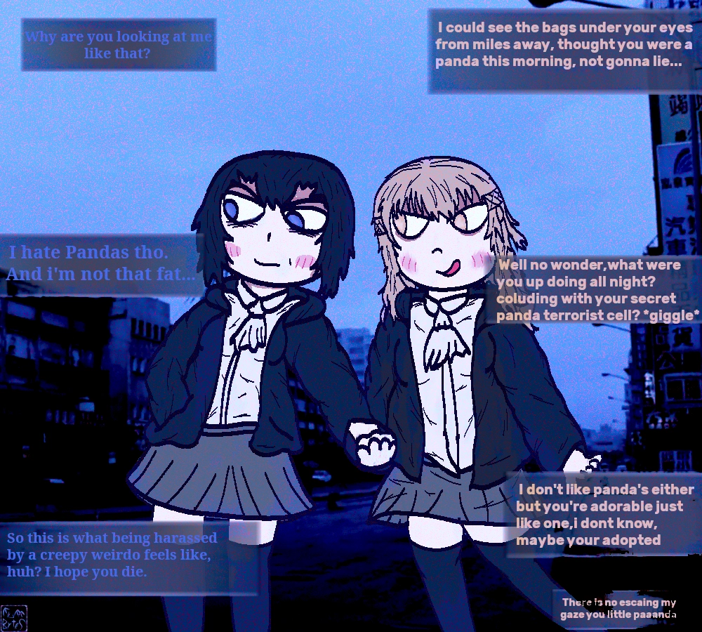 moe style drawing of two high school girls walking down a street home from school, they are holding hands and blushing. the dark haired one,Yue Qing, has bags under her eyes and is gloomy. her girlfriend ,Fang Yu , is blonde and excitable, looking smug. 

Fang Yu teasing Yue Qing.

Yue: Why are you looking at me like that?
Fang: I could see the bags under your eyes from miles away, thought you were a panda this morning, not gonna lie...
Yue:I hate Pandas tho.
And i'm not that fat...
Fang:Well no wonder,what were you up doing all night? coluding with your secret panda terrorist cell? *giggle* I don't like panda's either but you're adorable just like one,i dont know, maybe your adopted
Yue:So this is what being harassed by a creepy weirdo feels like, huh? I hope you die.
Fang:There is no escaing my gaze you little paaanda