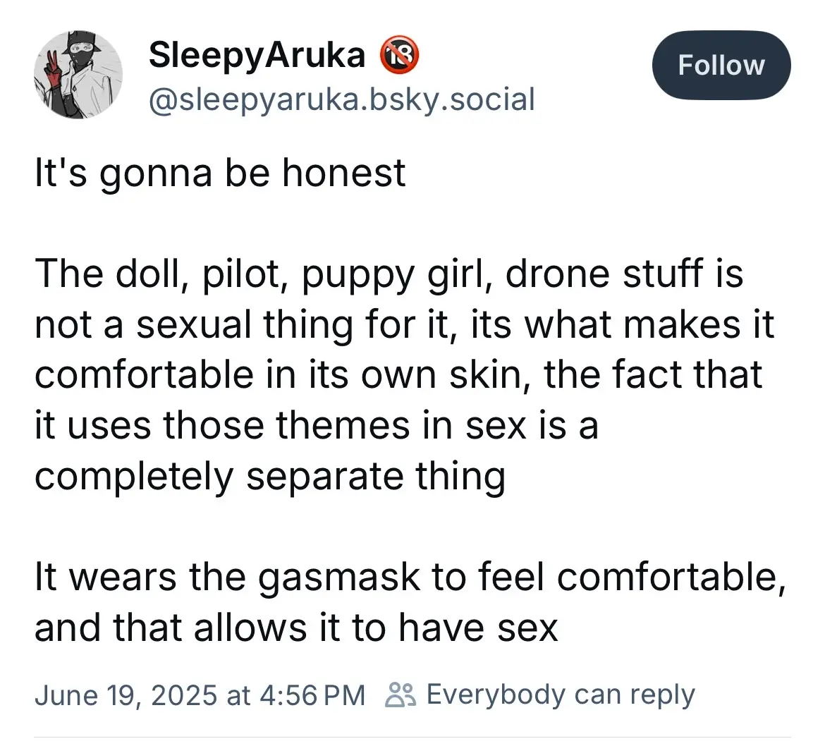 SleepyAruka.bsky.social says

“It's gonna be honest

The doll, pilot, puppy girl, drone stuff is not a sexual thing for it, its what makes it comfortable in its own skin, the fact that it uses those themes in sex is a completely separate thing

It wears the gasmask to feel comfortable, and that allows it to have sex”