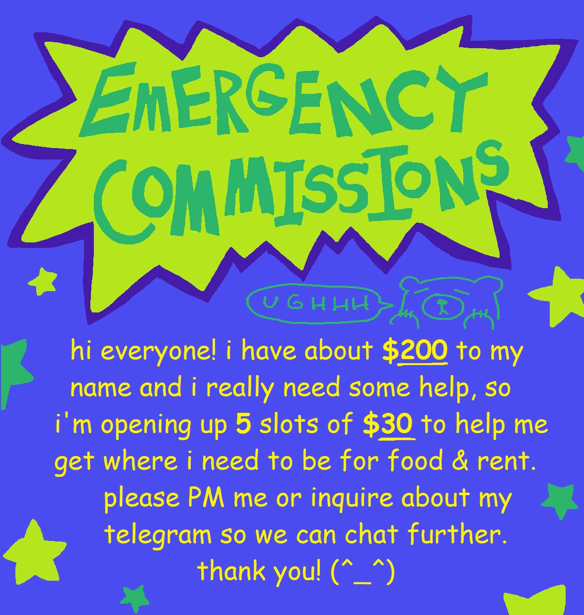 EMERGENCY COMMISSIONS

hi everyone! i have about $200 to my
name and i really need some help, so
i'm opening up 5 slots of $30 to help me
get where i need to be for food & rent.
please PM me or inquire about my telegram so we can chat further.

thank you! (^_^)