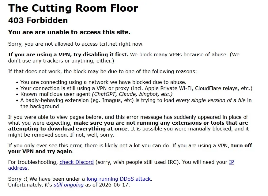 The Cutting Room Floor
403 Forbidden
You are are unable to access this site.
Sorry, you are not allowed to access tcrf.net right now.
If you are using a VPN, try disabling it first. We block many VPNs because of abuse. (We don't use any trackers or anything, either.)
If that does not work, the block may be due to one of the following reasons:
• You are connecting using a network we have blocked due to abuse.
• Your connection is still using a VPN or proxy (incl. Apple Private Wi-Fi, CloudFlare relays, etc.)
• Known-malicious user agent (ChatGPT, Claude, bingbot, etc.)
• A badly-behaving extension (eg. Imagus, etc) is trying to load every single version of a file in the background
If you were able to view pages before, and this error message has suddenly appeared in place of what you were expecting, make sure you are not running any extensions or tools that are attempting to download everything at once. It is possible you were manually blocked, and it might be removed soon. If not, well, sorry.
If you only ever see this error, there is likely not a lot you can do. If you are using a VPN, turn off your VPN and try again.
For troubleshooting, check Discord (sorry, wish people still used IRC). You will need your IP address.
Sorry: ( We have been under a long-running DDoS attack.
Unfortunately, it's still ongoing as of 2026-06-17.


The