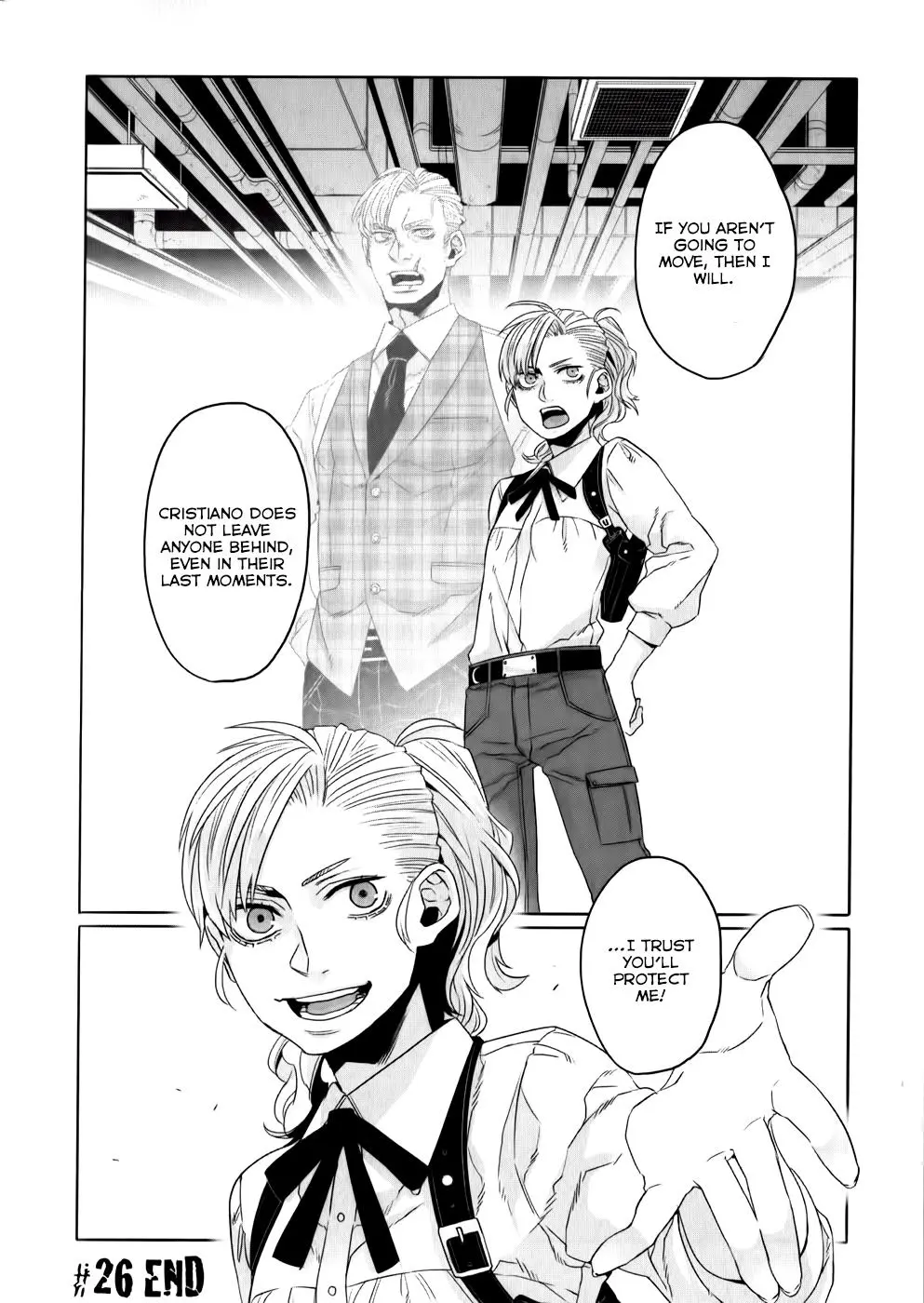 Scan of volume 5, chapter 26, page 31 of the manga "Gangsta!" by Kohske.

One tall panel, one short panel.

Top panel: Loretta is now fully dressed in cargo pants with a belt featuring a metal plate buckle, and a more masculine appearing dress shirt. She now wears a cross-draw pistol holster under her left arm, for right-handed draw and use. There is a black plain ribbon tied under the collar of her shirt instead of a tie.

Next to her stands a transparent figure of a man with a scarred face bearing a resemblance to her, implied to be her late father. He has a scar across the left side of his mouth that nearly reaches the cheekbone. He wears similar, mostly obscured pants, a plaid vest over a white dress shirt and black tie. Both strike a confident hands-on-hips pose, despite her head only reaching the shoulder of his apparition. Both appear as if speaking 

Dialogue:
Loretta (and her Father?): "If you aren't going to move, then I will."
"Cristiano does not leave anyone behind, even in their last moments."

Bottom panel: Loretta, closeup, reaches her hand out in a guesture of offered help, speaking with an expression of confidence on her face.

"....I trust you'll protect me!"

"#26 END" appears in bottom left corner, indicating the end of the chapter.