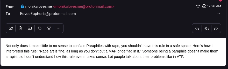 Not only does it make little to no sense to conflate Paraphiles with rape, you shouldn't have this rule in a safe space. Here's how I interpreted this rule: "Rape art is fine, as long as you don't put a MAP pride flag in it." Someone being a paraphile doesn't make them a rapist, so I don't understand how this rule even makes sense. Let people talk about their problems like in ATF.