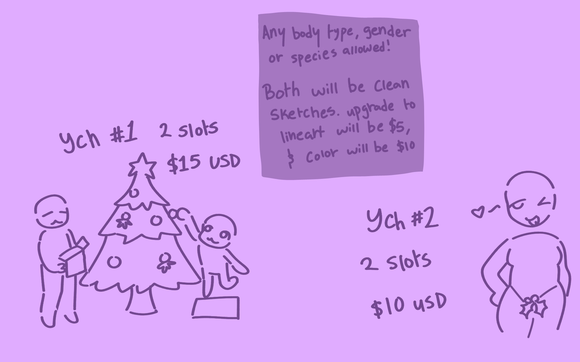 The image has two drawings, the first one is of two people around a christmas tree, one placing an ornament on the tree, and the second holding a box of ornaments, with text above reading "y.c.h. #1 two slots $15 usd". The second is of a person winking suggestively at the viewer, with a mistletoe covering their crotch area with text near it reading "y.c.h. #2 two slots $10 usd". Text at the top of the image reads "Any body type, gender, or species allowed. Both will be clean sketches. Upgrading to lineart will be $5, and coloring will be $10."