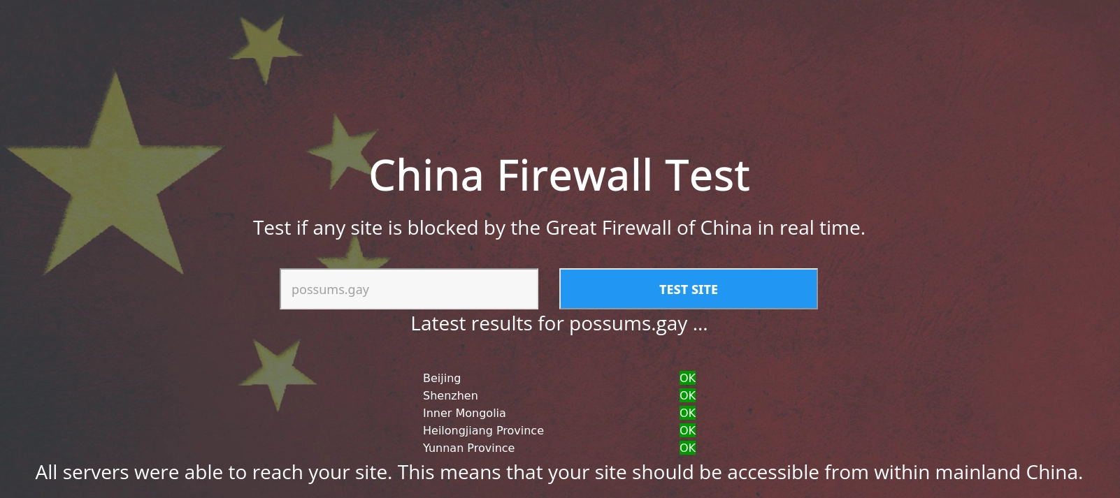 "china firewall test", a website made to check websites against various firewall blocks in china.

possums.gay passes all tests, with text saying "All servers were able to reach your site. This means that your site should be accessible from within mainland China."