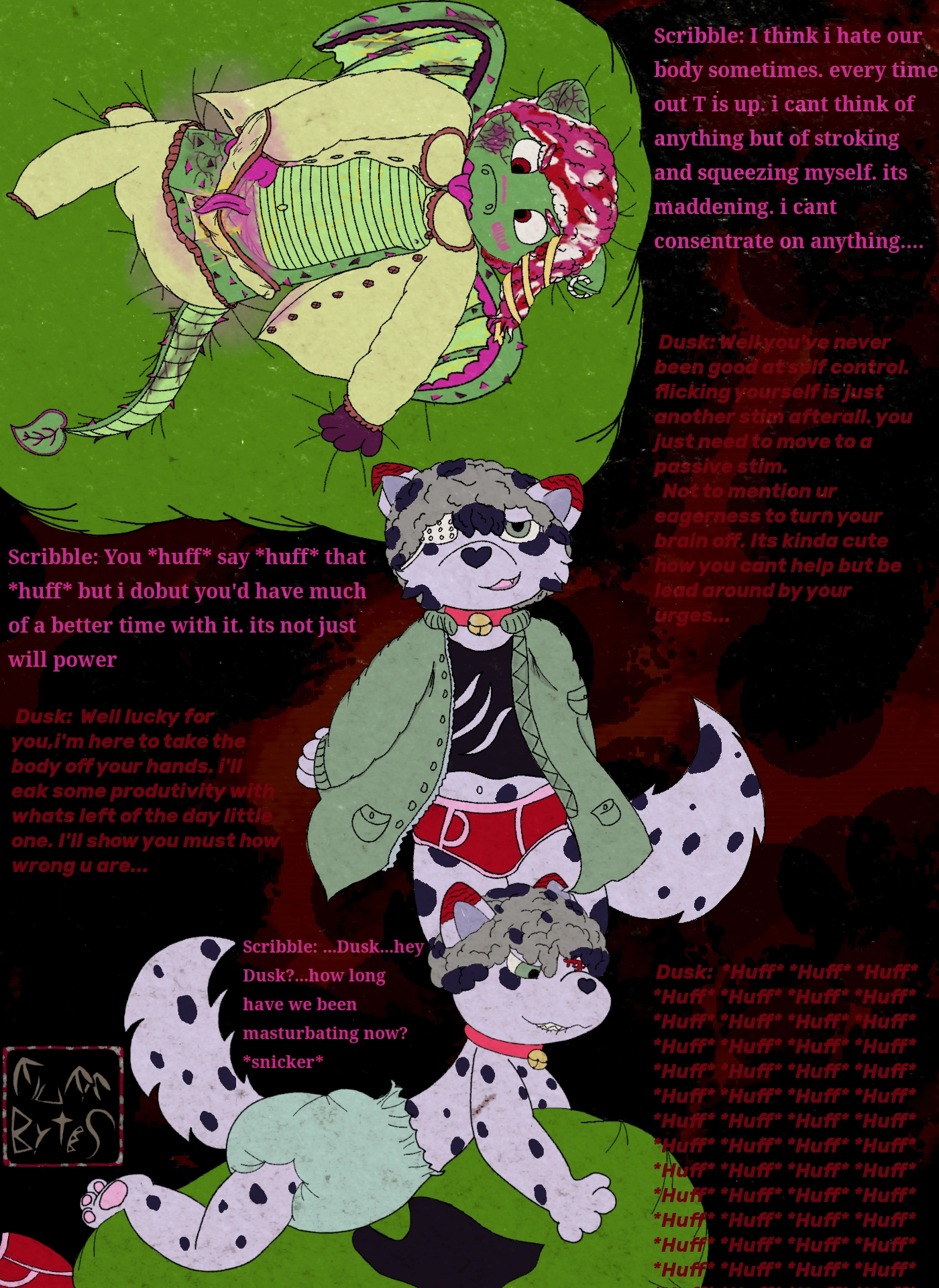 A panel-less comic of words and three drawings. the first drawing is of an anthro dragonfruit dragon loli named Scribble mastubating with its hand. it has a vagina dentada and its vagina tounge is drooling. Scribble's panties and pajama bottoms are pulled down messily. its looking down at itself with its tounge out (the one in its face) and blushing. it is laying on a beanbag over a stain of its own cum (and maybe pee). its pajama top is button up, but completely undone.
the second drawing is of an spotted anthro dogcat Shota,Named Dusk, looking smug and wearing red and pink briefs a black tank top with claw marks on it and an open green jacket. his pose exudes confidence. he wears an eyepatch.  
he seems to be coming to the rescue
the third drawing is dusk again, on the bean bag Scribble was on, furiously humping the beanbag while biting his lip. his previous clothes are discared around him. he's wearing only his collar and a massive light green diaper

Scribble: I think i hate our body sometimes. every time out T is up. i cant think of anything but of stroking and squeezing myself. its maddening. i cant concentrate on anything....
 Dusk: Well you've never been good at self control. flicking yourself is just another stim afterall. you just need to move to a passive stim.
  Not to mention ur eagerness to turn your brain off. Its kinda cute how you cant help but be lead around by your urges...
Scribble: You *huff* say *huff* that
*huff* but i dobut you'd have much of a better time with it. its not just will power
 Dusk:  Well lucky for you,i'm here to take the body off your hands. i'll  eak some productivity with whats left of the day little one. I'll show you must how wrong u are...
Scribble: ...Dusk...hey Dusk?...how long have we been masturbating now?
*snicker*
Dusk:  *Huff* *Huff* *Huff* *Huff* *Huff* *Huff* *Huff* *Huff* *Huff* *Huff* *Huff* *Huff* *Huff* *Huff* *Huff* *Huff* *Huff* *Huff* *Huff* *Huff* *Huff* *Huff* *Huff* *Huff* *Huff* *Huff* *Huff* *Huff* *Huff* *Huff* *Huff* *Huff* *Huff* *Huff* *Huff* *Huff* *Huff* *Huff* *Huff* *Huff* *Huff* *Huff* *Huff* *Huff* *Huff* *Huff* *Huff* *Huff* *Huff* *Huff* *Huff* *Huff* *Huff* *Huff* *Huff* *Huff* *Huff* *Huff* *Huff* *Huff*