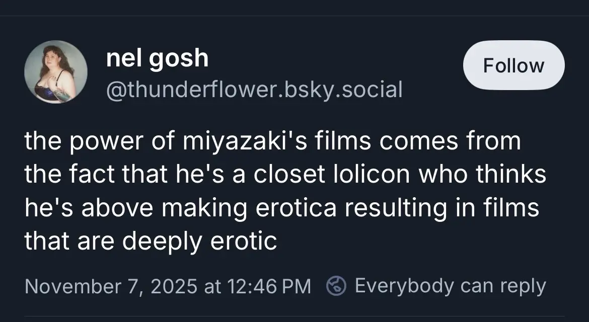 @thunderflower.bsky.social

the power of miyazaki's films comes from the fact that he's a closet lolicon who thinks he's above making erotica resulting in films that are deeply erotic
