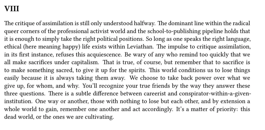 from be gay do crime
"VIII
The critique of assimilation is still only understood halfway. The dominant line within the radical
queer corners of the professional activist world and the school-to-publishing pipeline holds that
it is enough to simply take the right political positions. So long as one speaks the right language,
ethical (here meaning happy) life exists within Leviathan. The impulse to critique assimilation,
in its first instance, refuses this acquiescence. Be wary of any who remind too quickly that we
all make sacrifices under capitalism. That is true, of course, but remember that to sacrifice is
to make something sacred, to give it up for the spirits. This world conditions us to lose things
easily because it is always taking them away. We choose to take back power over what we
give up, for whom, and why. You’ll recognize your true friends by the way they answer these

three questions. There is a subtle difference between careerist and conspirator-within-a-given-
institution. One way or another, those with nothing to lose but each other, and by extension a

whole world to gain, remember one another and act accordingly. It’s a matter of priority: this
dead world, or the ones we are cultivating."