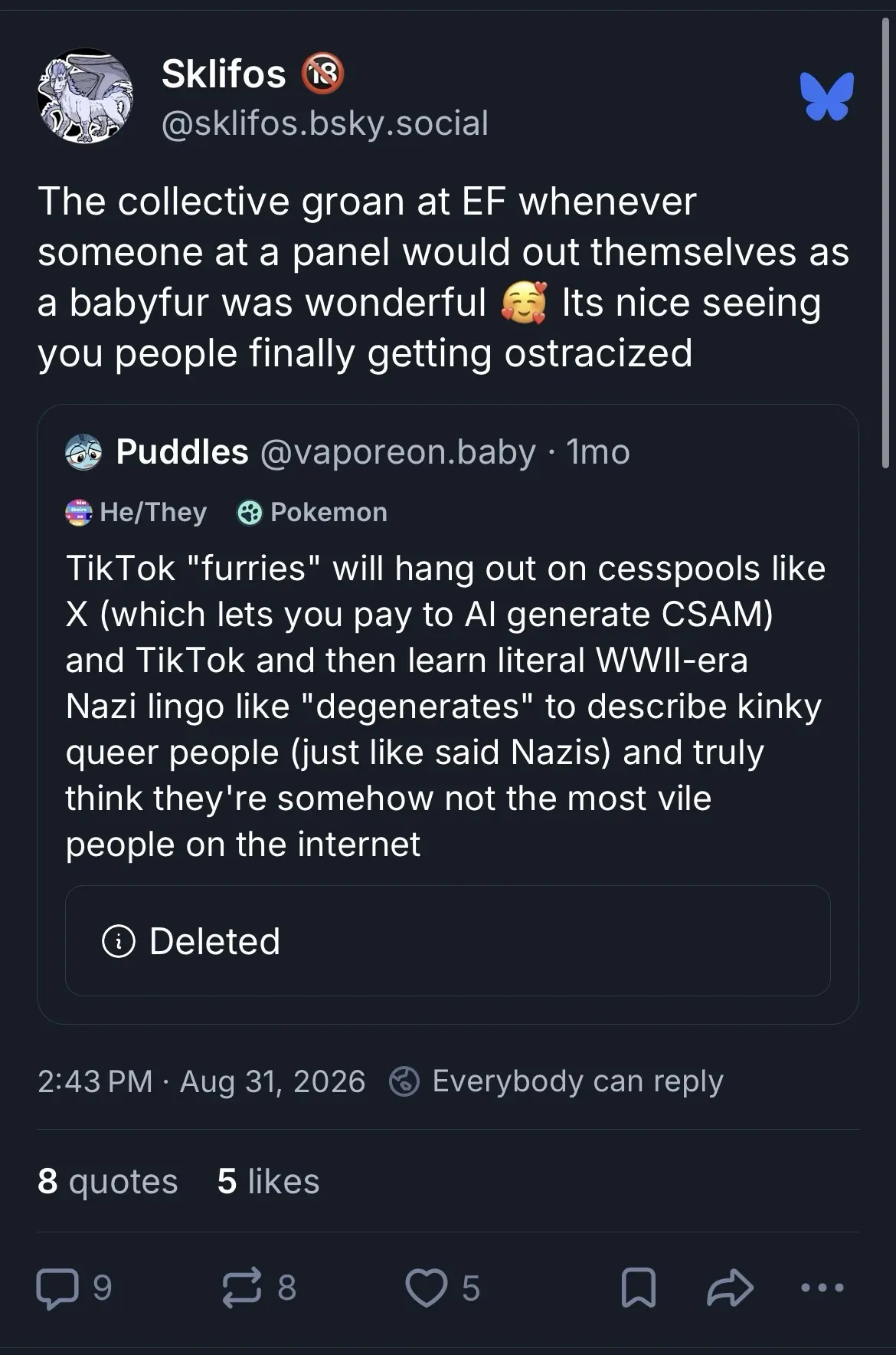 Quoted post: @vaporeon.baby
“TikTok "furries" will hang out on cesspools like X (which lets you pay to Al generate CSAM) and TikTok and then learn literal WWIl-era Nazi lingo like “degenerates” to describe kinky queer people (just like said Nazis) and truly think they're somehow not the most vile people on the internet”

Bigoted response by @sklifos.bsky.social:
“The collective groan at EF whenever someone at a panel would themselves as a babyfur was wonderful 🥰 Its nice seeing you people finally getting ostracized”

*(They only got 5 likes)