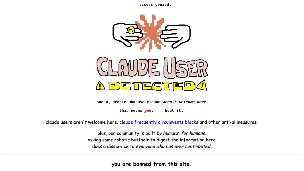 access denied.
CLAUDE USER DETECTED

*goatse but the claude logo*

sorry, people who use claude aren’t welcome here.
that means *you.* beat it.

claude users aren’t welcome here. claude frequently circumvents blocks and other anti-ai measures.

plus, our community is build by humans, for humans.
asking some robotic butthole go digest the information here 
does a disservice to everyone who has everyone who has ever contributed.

you are banned from this site.
